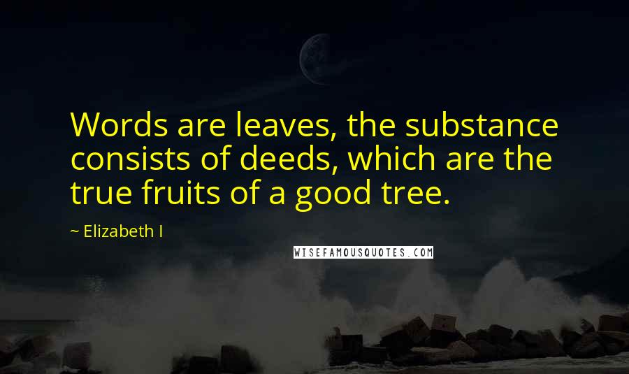 Elizabeth I Quotes: Words are leaves, the substance consists of deeds, which are the true fruits of a good tree.