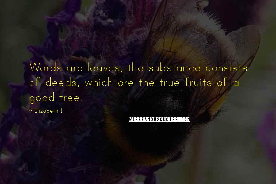 Elizabeth I Quotes: Words are leaves, the substance consists of deeds, which are the true fruits of a good tree.