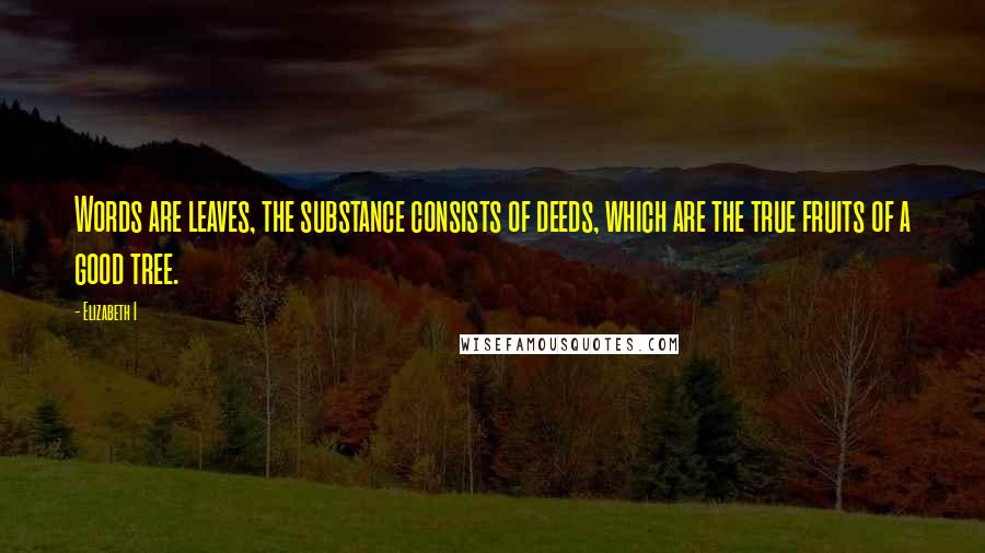 Elizabeth I Quotes: Words are leaves, the substance consists of deeds, which are the true fruits of a good tree.
