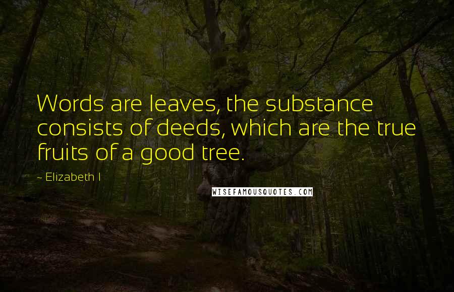 Elizabeth I Quotes: Words are leaves, the substance consists of deeds, which are the true fruits of a good tree.
