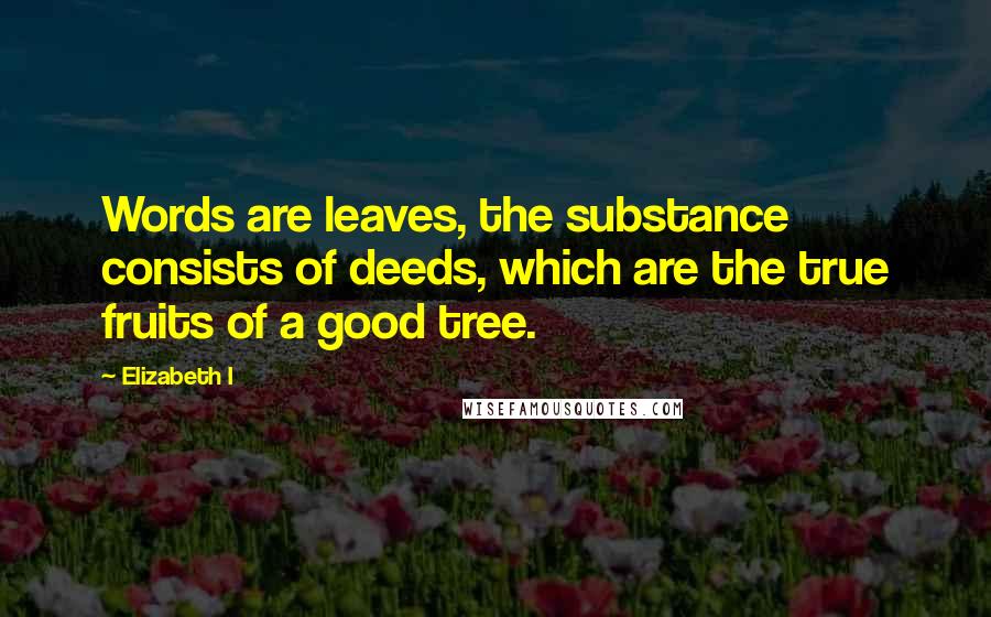 Elizabeth I Quotes: Words are leaves, the substance consists of deeds, which are the true fruits of a good tree.