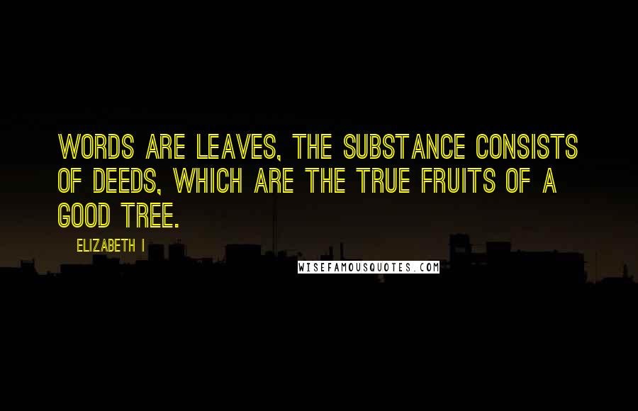 Elizabeth I Quotes: Words are leaves, the substance consists of deeds, which are the true fruits of a good tree.