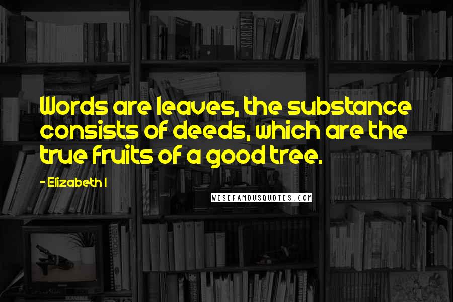 Elizabeth I Quotes: Words are leaves, the substance consists of deeds, which are the true fruits of a good tree.