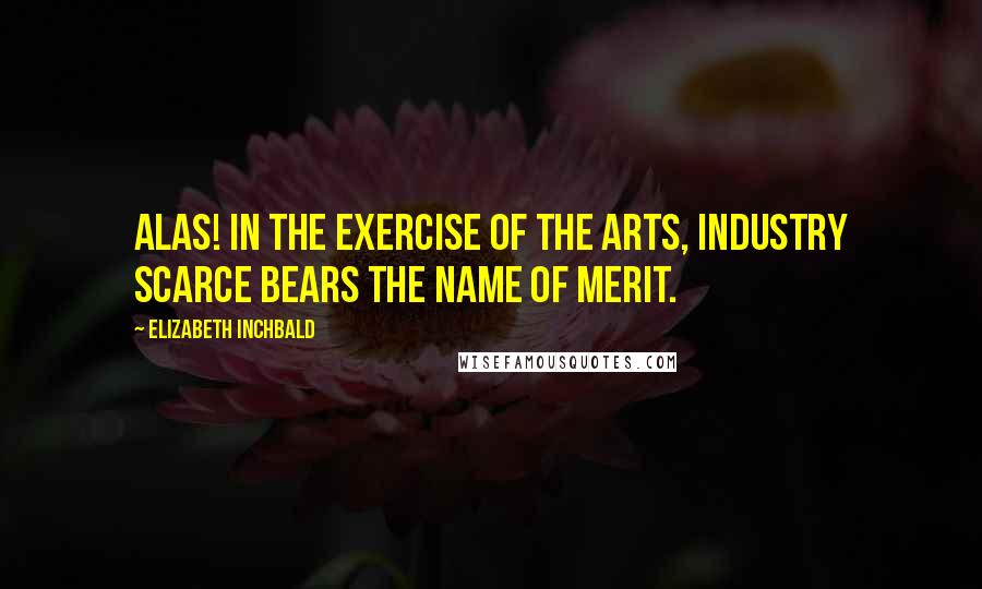 Elizabeth Inchbald Quotes: Alas! in the exercise of the arts, industry scarce bears the name of merit.