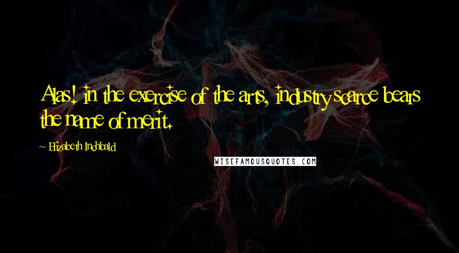 Elizabeth Inchbald Quotes: Alas! in the exercise of the arts, industry scarce bears the name of merit.