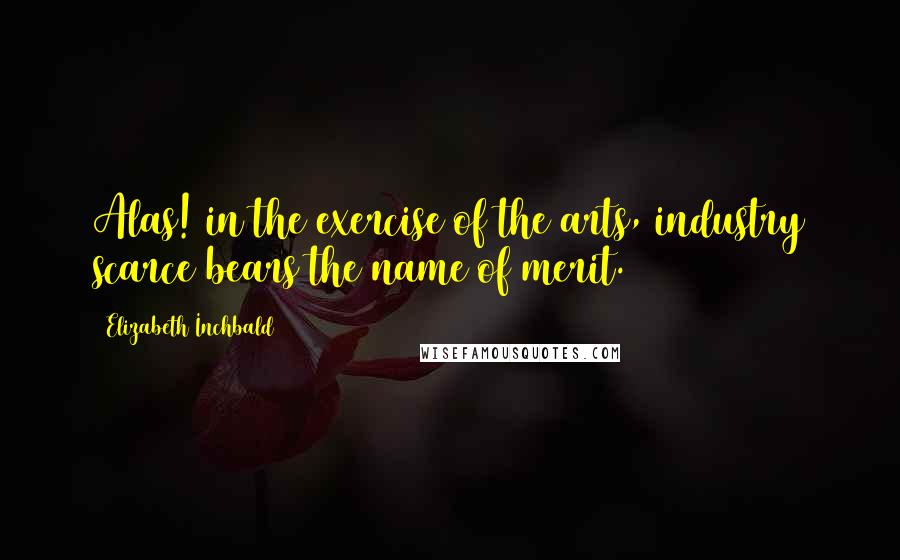 Elizabeth Inchbald Quotes: Alas! in the exercise of the arts, industry scarce bears the name of merit.