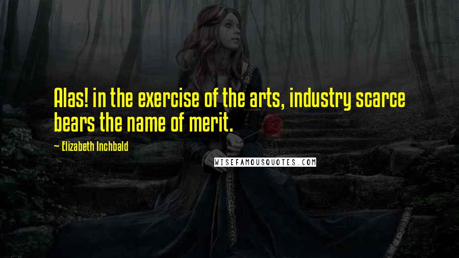 Elizabeth Inchbald Quotes: Alas! in the exercise of the arts, industry scarce bears the name of merit.