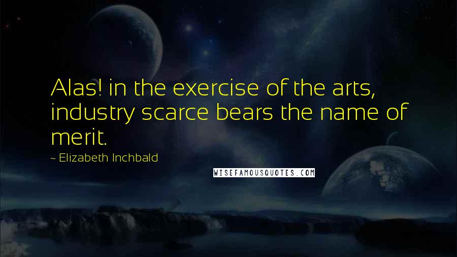 Elizabeth Inchbald Quotes: Alas! in the exercise of the arts, industry scarce bears the name of merit.