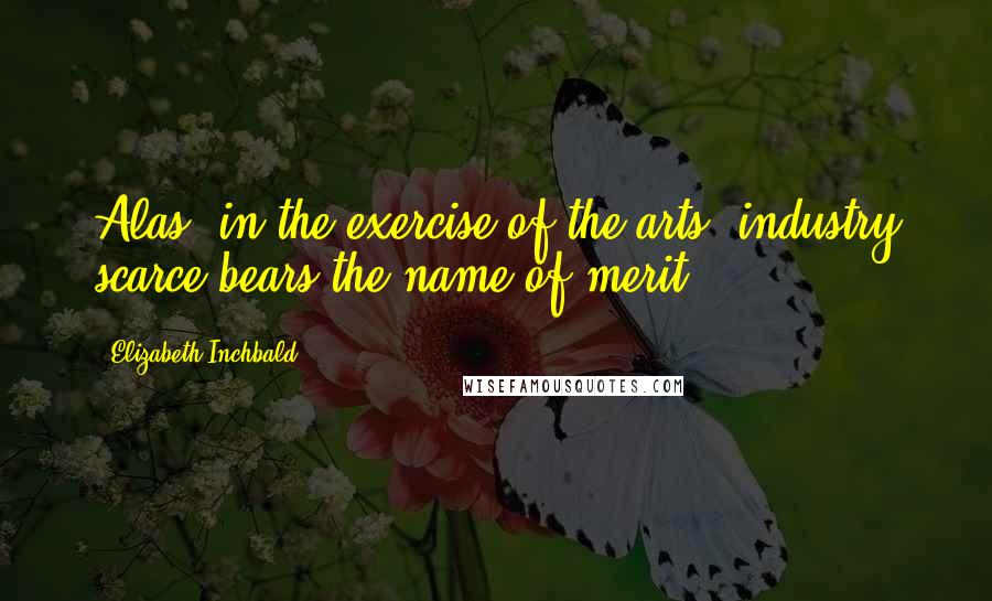 Elizabeth Inchbald Quotes: Alas! in the exercise of the arts, industry scarce bears the name of merit.