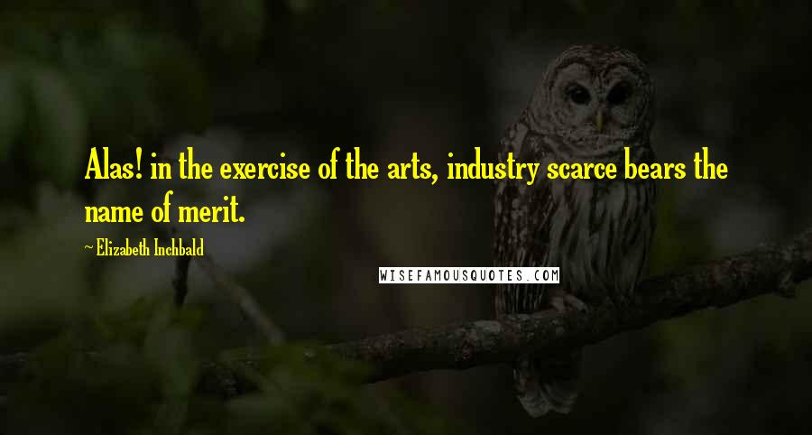 Elizabeth Inchbald Quotes: Alas! in the exercise of the arts, industry scarce bears the name of merit.