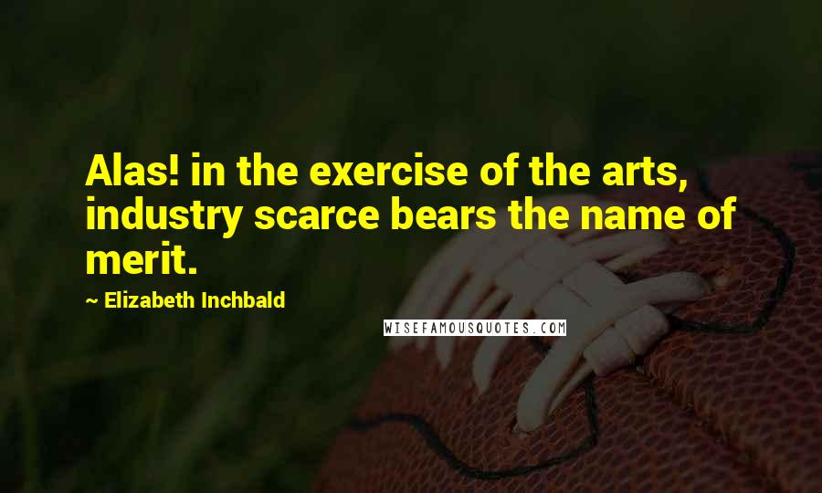 Elizabeth Inchbald Quotes: Alas! in the exercise of the arts, industry scarce bears the name of merit.