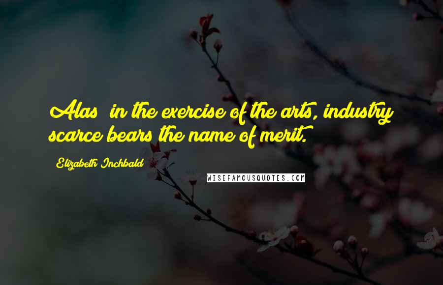 Elizabeth Inchbald Quotes: Alas! in the exercise of the arts, industry scarce bears the name of merit.