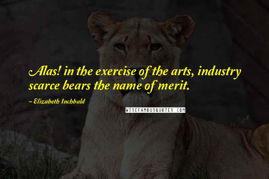 Elizabeth Inchbald Quotes: Alas! in the exercise of the arts, industry scarce bears the name of merit.