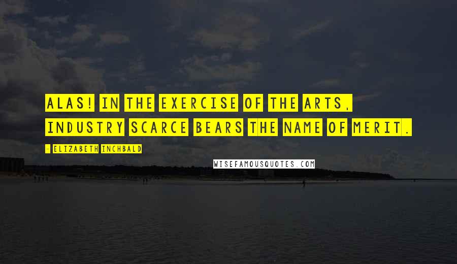 Elizabeth Inchbald Quotes: Alas! in the exercise of the arts, industry scarce bears the name of merit.