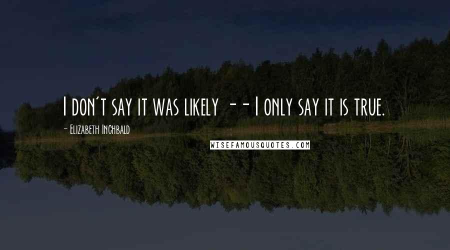 Elizabeth Inchbald Quotes: I don't say it was likely -- I only say it is true.