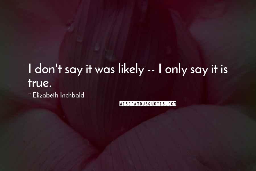 Elizabeth Inchbald Quotes: I don't say it was likely -- I only say it is true.