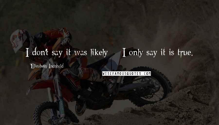 Elizabeth Inchbald Quotes: I don't say it was likely -- I only say it is true.