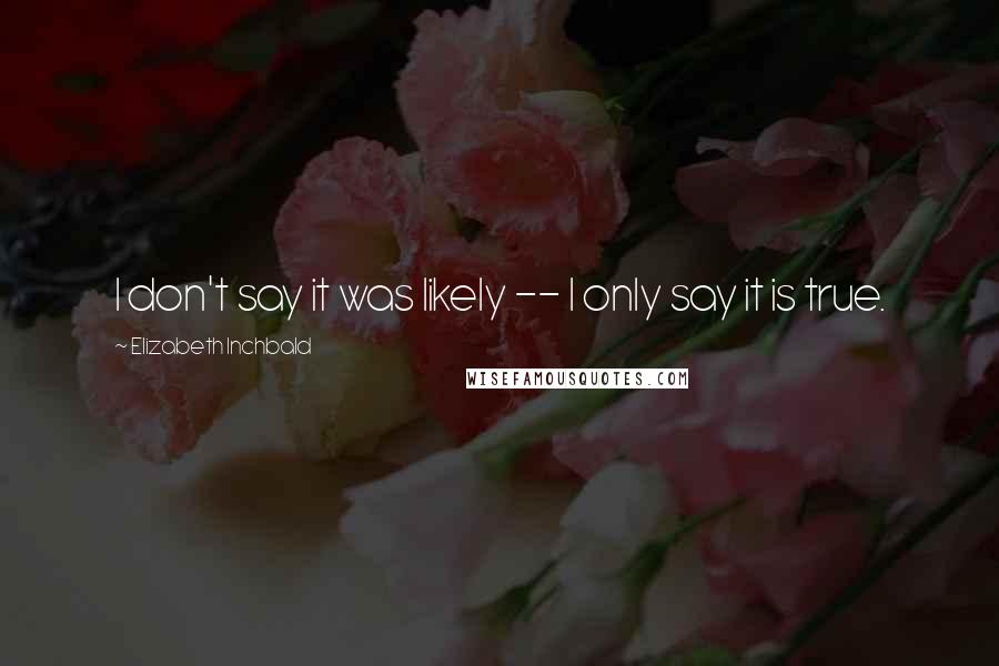 Elizabeth Inchbald Quotes: I don't say it was likely -- I only say it is true.