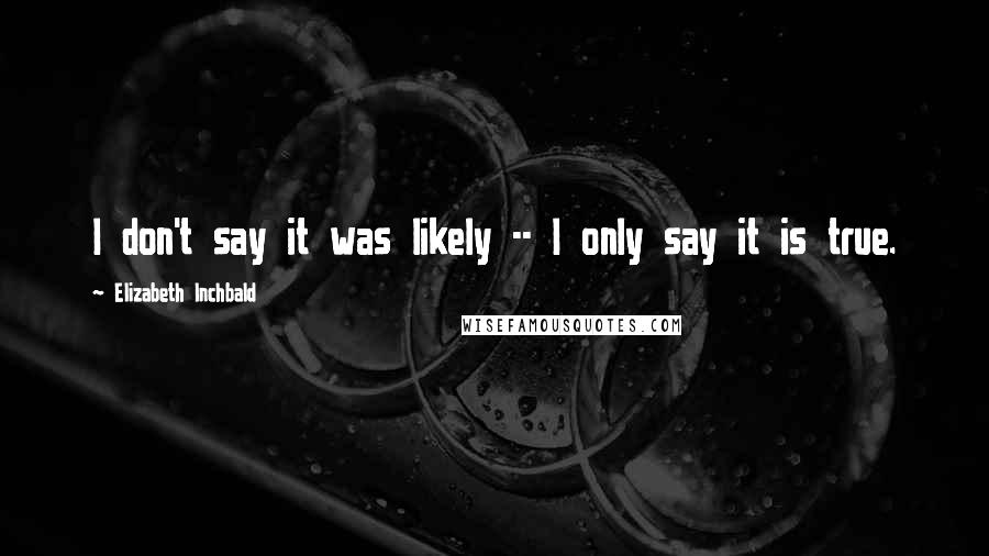 Elizabeth Inchbald Quotes: I don't say it was likely -- I only say it is true.