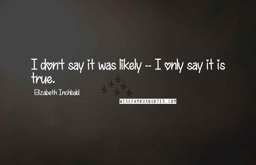 Elizabeth Inchbald Quotes: I don't say it was likely -- I only say it is true.