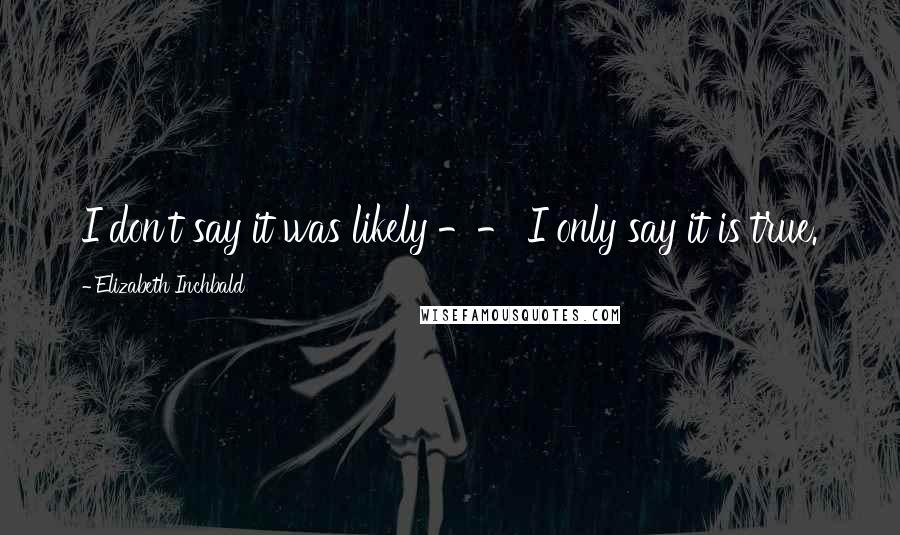 Elizabeth Inchbald Quotes: I don't say it was likely -- I only say it is true.