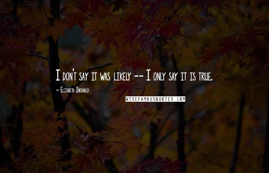 Elizabeth Inchbald Quotes: I don't say it was likely -- I only say it is true.