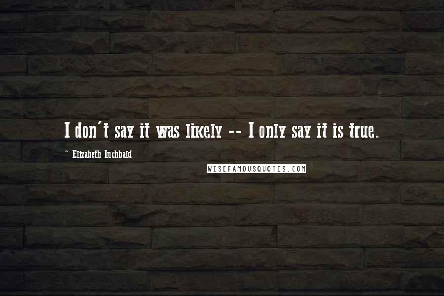 Elizabeth Inchbald Quotes: I don't say it was likely -- I only say it is true.