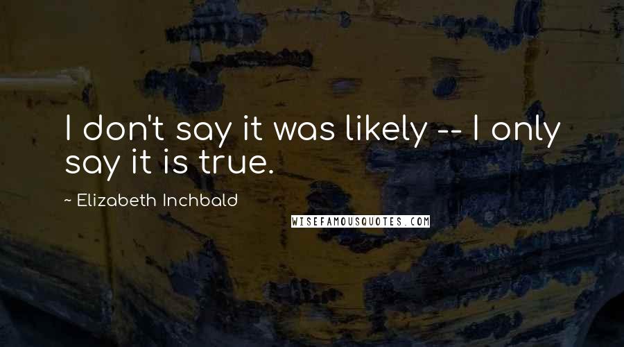 Elizabeth Inchbald Quotes: I don't say it was likely -- I only say it is true.