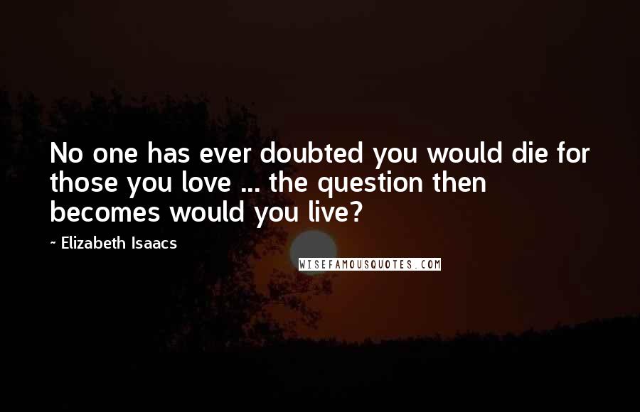 Elizabeth Isaacs Quotes: No one has ever doubted you would die for those you love ... the question then becomes would you live?