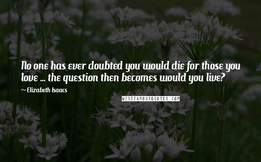 Elizabeth Isaacs Quotes: No one has ever doubted you would die for those you love ... the question then becomes would you live?