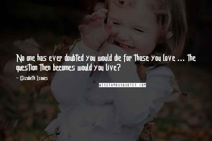 Elizabeth Isaacs Quotes: No one has ever doubted you would die for those you love ... the question then becomes would you live?