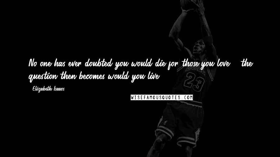 Elizabeth Isaacs Quotes: No one has ever doubted you would die for those you love ... the question then becomes would you live?