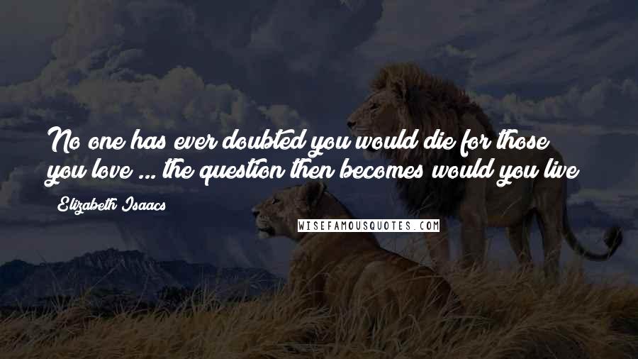 Elizabeth Isaacs Quotes: No one has ever doubted you would die for those you love ... the question then becomes would you live?