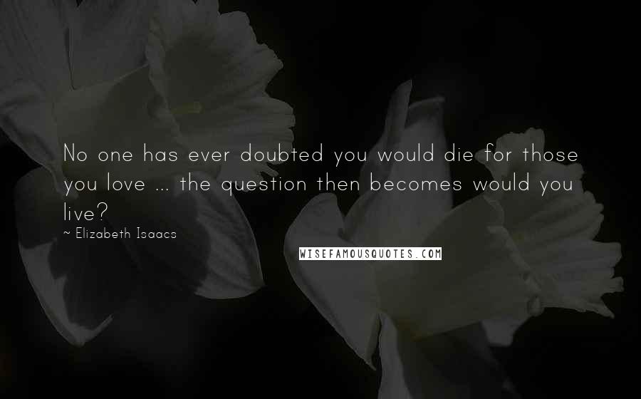 Elizabeth Isaacs Quotes: No one has ever doubted you would die for those you love ... the question then becomes would you live?