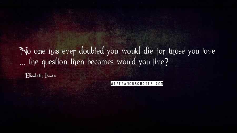 Elizabeth Isaacs Quotes: No one has ever doubted you would die for those you love ... the question then becomes would you live?