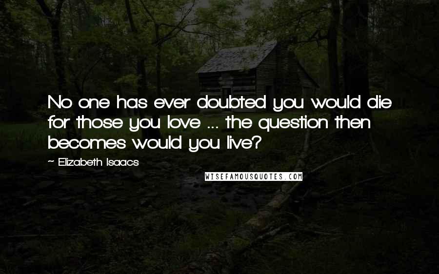 Elizabeth Isaacs Quotes: No one has ever doubted you would die for those you love ... the question then becomes would you live?