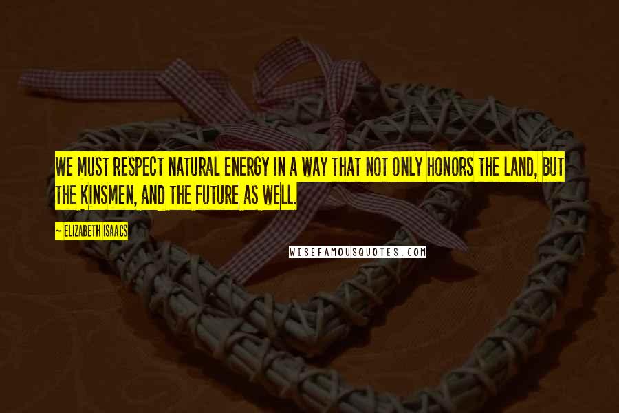 Elizabeth Isaacs Quotes: We must respect natural energy in a way that not only honors the land, but the kinsmen, and the future as well.