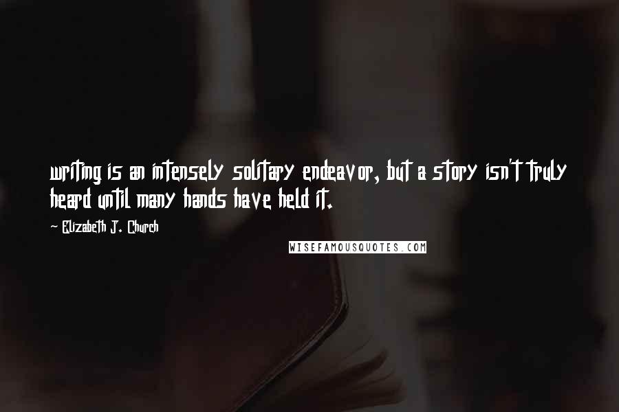 Elizabeth J. Church Quotes: writing is an intensely solitary endeavor, but a story isn't truly heard until many hands have held it.