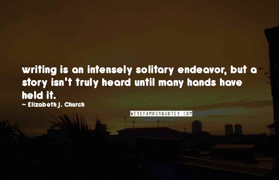 Elizabeth J. Church Quotes: writing is an intensely solitary endeavor, but a story isn't truly heard until many hands have held it.