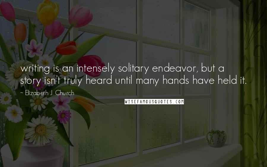 Elizabeth J. Church Quotes: writing is an intensely solitary endeavor, but a story isn't truly heard until many hands have held it.