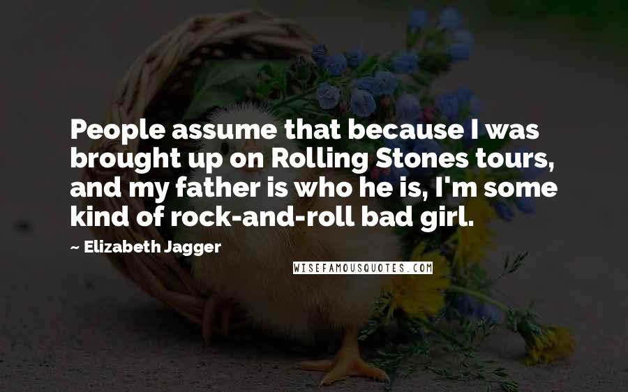 Elizabeth Jagger Quotes: People assume that because I was brought up on Rolling Stones tours, and my father is who he is, I'm some kind of rock-and-roll bad girl.