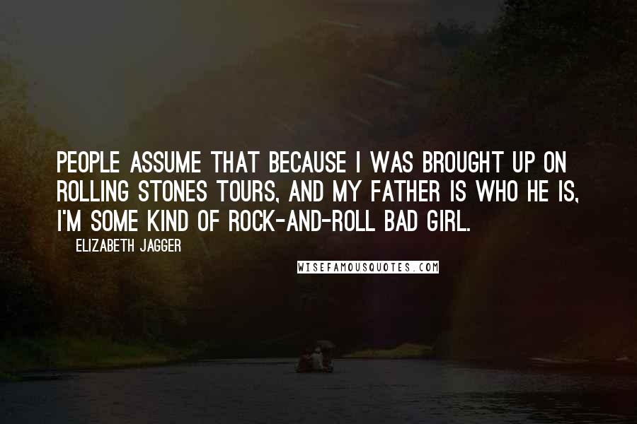 Elizabeth Jagger Quotes: People assume that because I was brought up on Rolling Stones tours, and my father is who he is, I'm some kind of rock-and-roll bad girl.