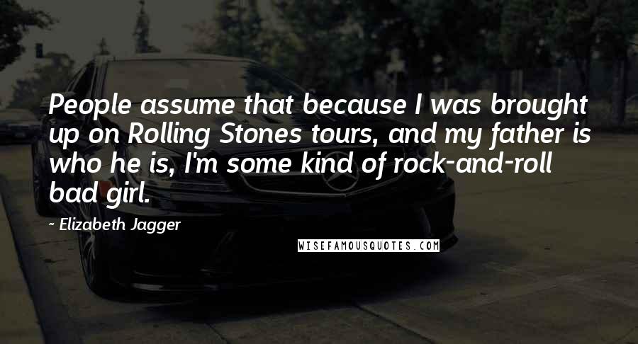 Elizabeth Jagger Quotes: People assume that because I was brought up on Rolling Stones tours, and my father is who he is, I'm some kind of rock-and-roll bad girl.