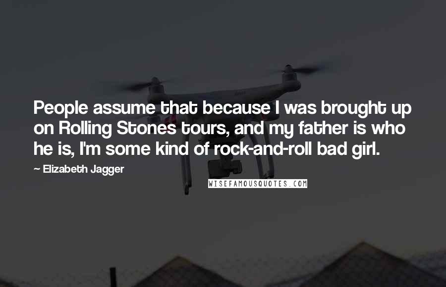 Elizabeth Jagger Quotes: People assume that because I was brought up on Rolling Stones tours, and my father is who he is, I'm some kind of rock-and-roll bad girl.