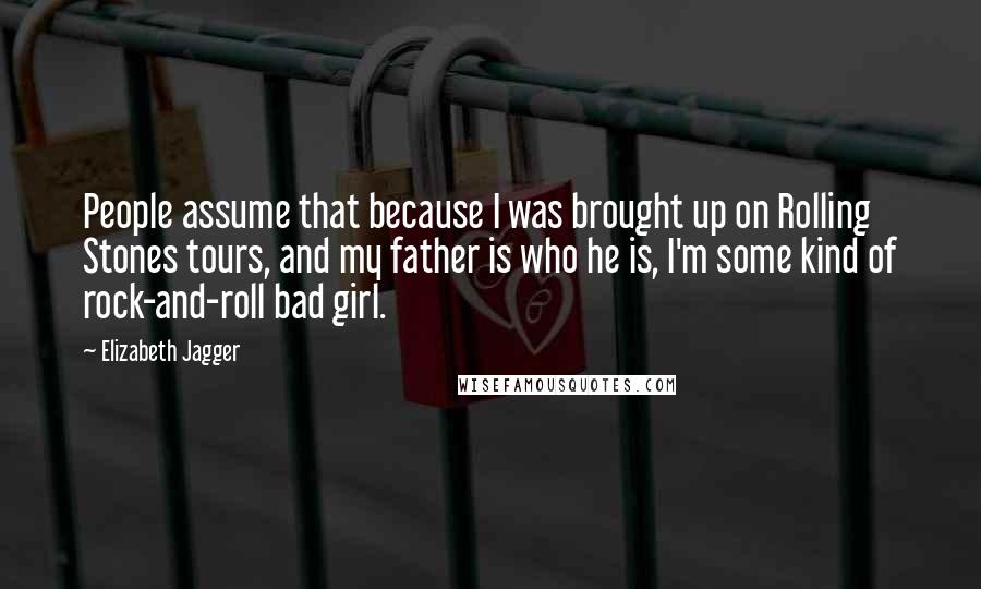 Elizabeth Jagger Quotes: People assume that because I was brought up on Rolling Stones tours, and my father is who he is, I'm some kind of rock-and-roll bad girl.