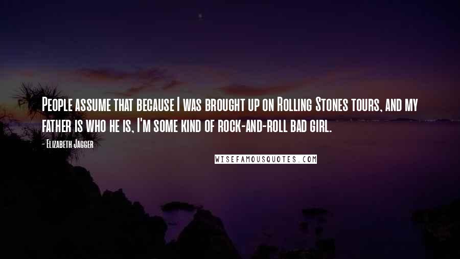 Elizabeth Jagger Quotes: People assume that because I was brought up on Rolling Stones tours, and my father is who he is, I'm some kind of rock-and-roll bad girl.
