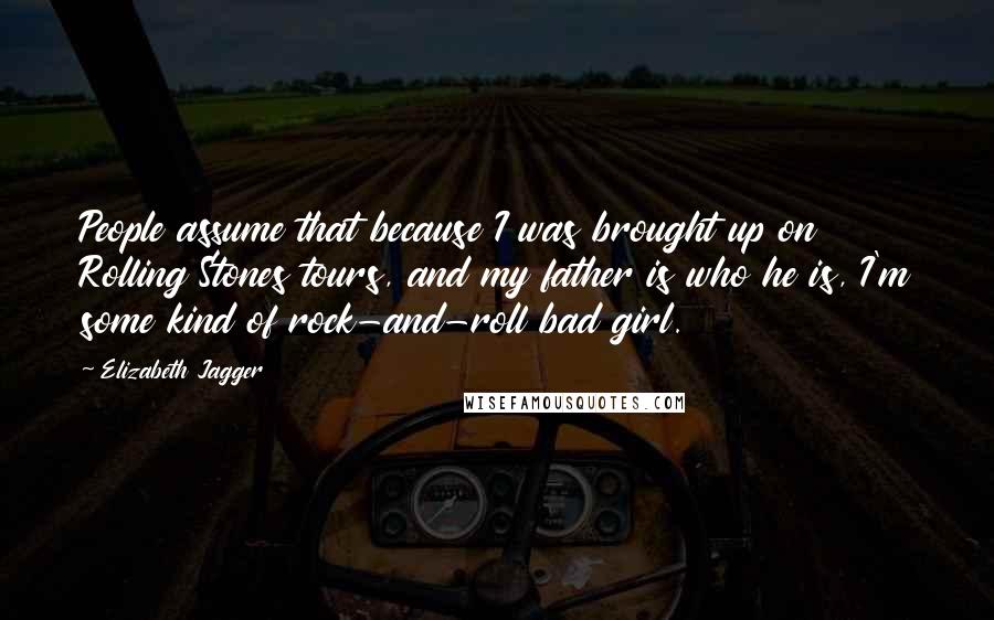 Elizabeth Jagger Quotes: People assume that because I was brought up on Rolling Stones tours, and my father is who he is, I'm some kind of rock-and-roll bad girl.