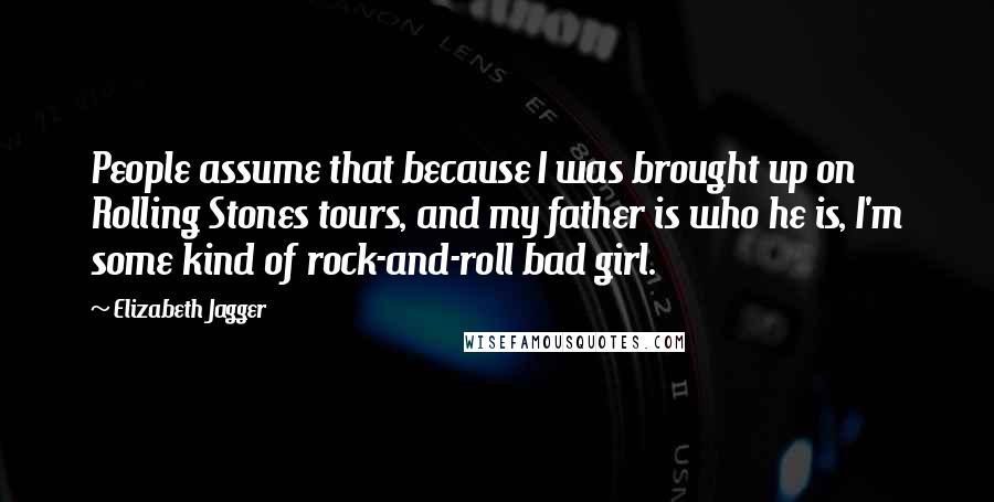 Elizabeth Jagger Quotes: People assume that because I was brought up on Rolling Stones tours, and my father is who he is, I'm some kind of rock-and-roll bad girl.