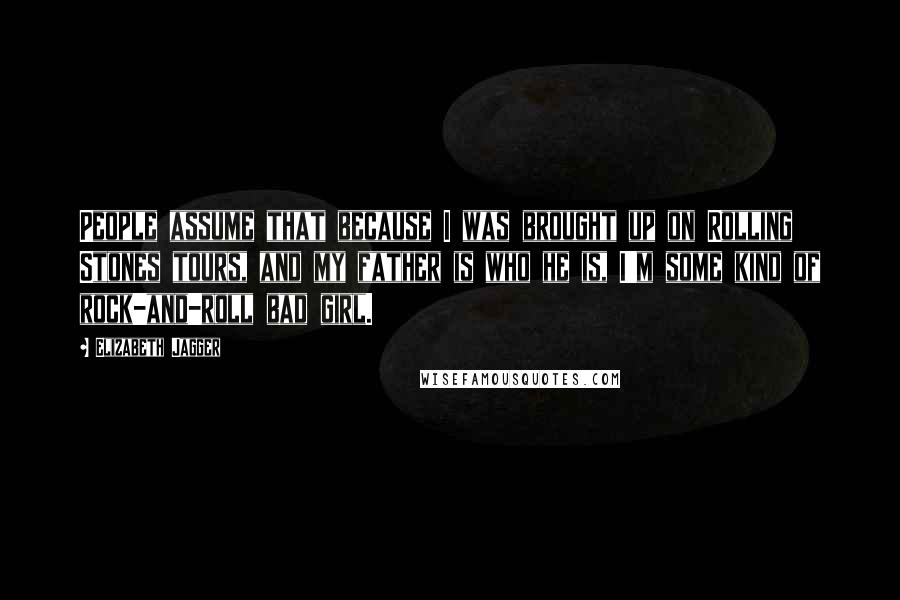Elizabeth Jagger Quotes: People assume that because I was brought up on Rolling Stones tours, and my father is who he is, I'm some kind of rock-and-roll bad girl.