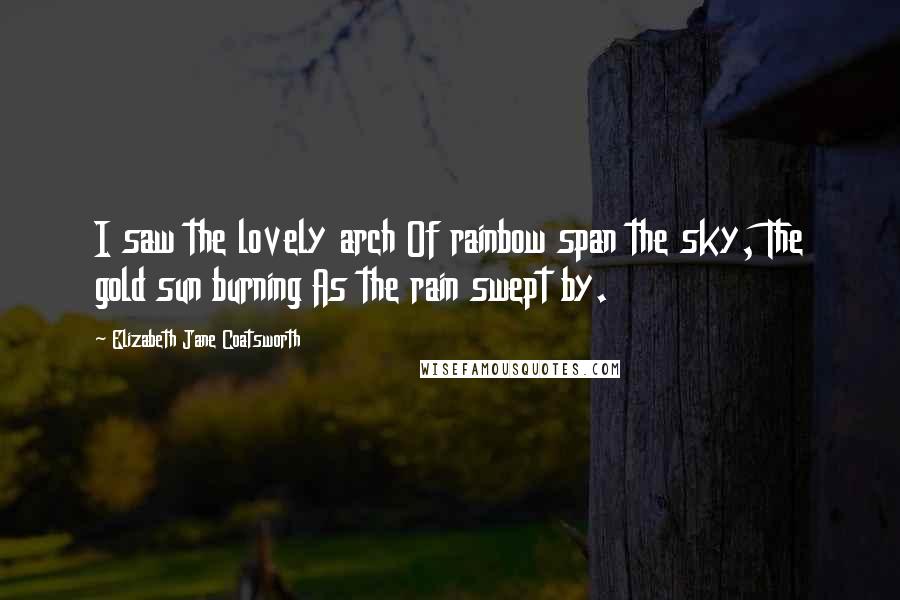 Elizabeth Jane Coatsworth Quotes: I saw the lovely arch Of rainbow span the sky, The gold sun burning As the rain swept by.